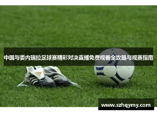 中国与委内瑞拉足球赛精彩对决直播免费观看全攻略与观赛指南
