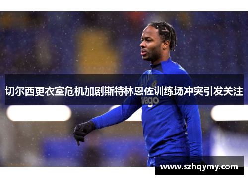 切尔西更衣室危机加剧斯特林恩佐训练场冲突引发关注