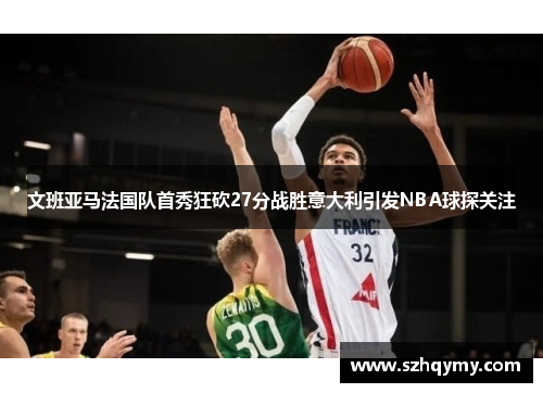 文班亚马法国队首秀狂砍27分战胜意大利引发NBA球探关注